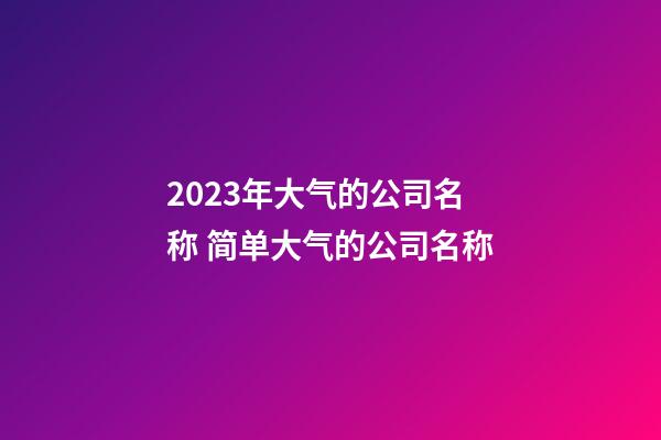 2023年大气的公司名称 简单大气的公司名称-第1张-公司起名-玄机派